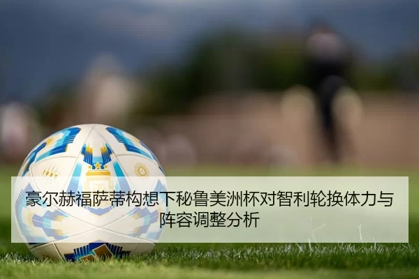 豪尔赫福萨蒂构想下秘鲁美洲杯对智利轮换体力与阵容调整分析
