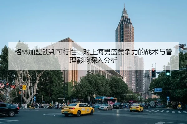 格林加盟谈判可行性：对上海男篮竞争力的战术与管理影响深入分析