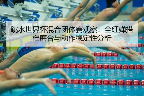 跳水世界杯混合团体赛观察：全红婵搭档磨合与动作稳定性分析